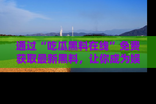 通过“吃瓜黑料在线”免费获取最新黑料,让你成为娱乐圈的内幕专家!