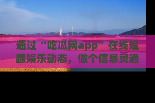 通过“吃瓜网app”在线追踪娱乐动态,做个信息灵通的吃瓜群众!