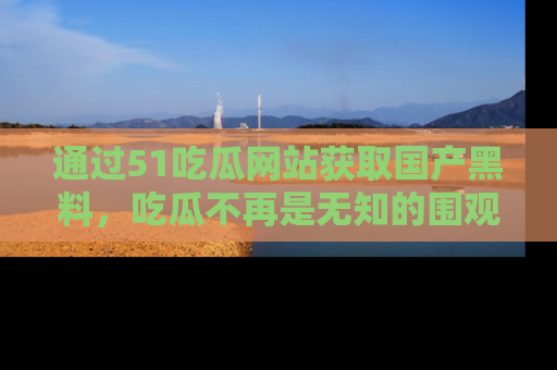 通过51吃瓜网站获取国产黑料,吃瓜不再是无知的围观者