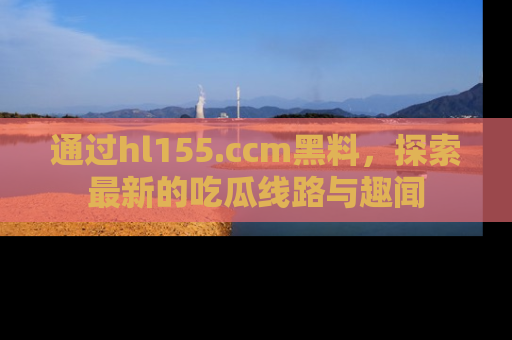 通过hl155.ccm黑料,探索最新的吃瓜线路与趣闻