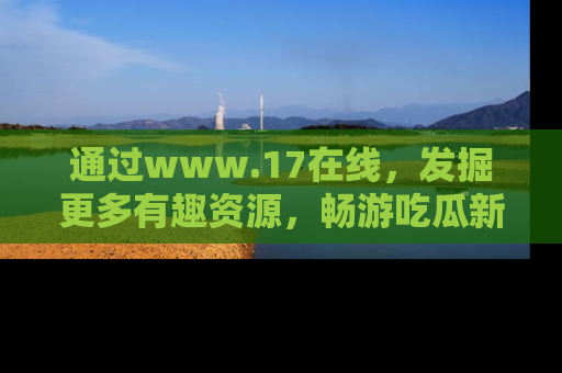 通过www.17在线,发掘更多有趣资源,畅游吃瓜新闻海洋