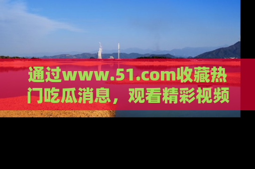 通过www.51.com收藏热门吃瓜消息,观看精彩视频与段子!