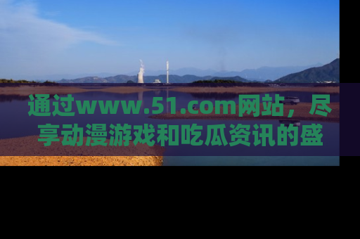 通过www.51.com网站,尽享动漫游戏和吃瓜资讯的盛宴!