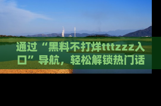 通过“黑料不打烊tttzzz入口”导航,轻松解锁热门话题及娱乐圈黑料内幕