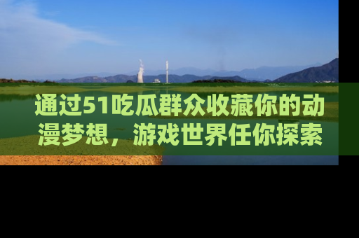 通过51吃瓜群众收藏你的动漫梦想,游戏世界任你探索