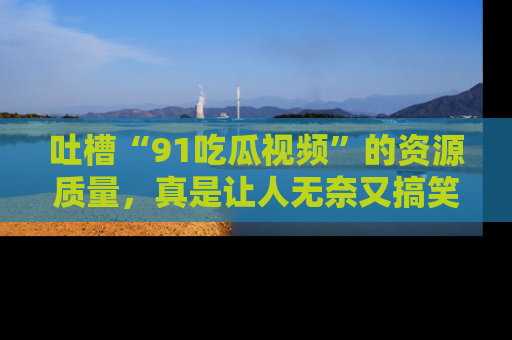 吐槽“91吃瓜视频”的资源质量,真是让人无奈又搞笑!