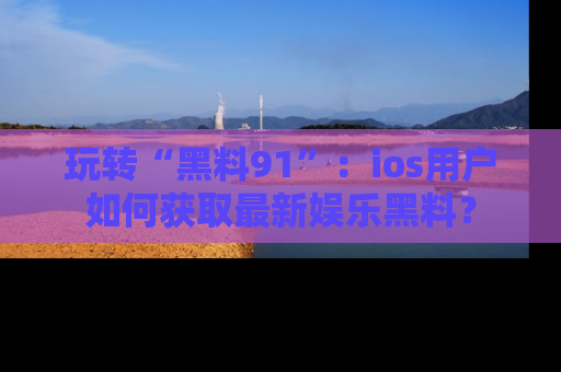 玩转“黑料91”:ios用户如何获取最新娱乐黑料?