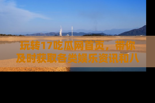 玩转17吃瓜网首页,带你及时获取各类娱乐资讯和八卦故事!