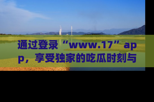 通过登录“www.17”app,享受独家的吃瓜时刻与娱乐资讯!