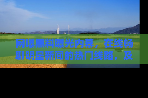 网曝黑料曝光内幕,在线畅聊明星新闻的热门线路,及时掌握最新消息!