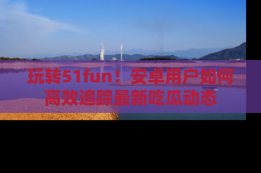 玩转51fun!安卓用户如何高效追踪最新吃瓜动态