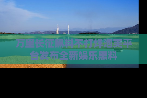 万里长征黑料不打烊泡芙平台发布全新娱乐黑料