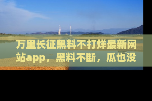 万里长征黑料不打烊最新网站app,黑料不断,瓜也没断,真香!