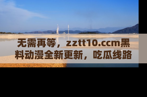无需再等,zztt10.ccm黑料动漫全新更新,吃瓜线路佛系推荐!