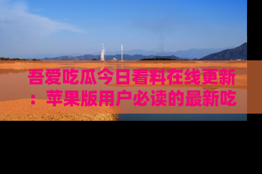 吾爱吃瓜今日看料在线更新:苹果版用户必读的最新吃瓜技巧