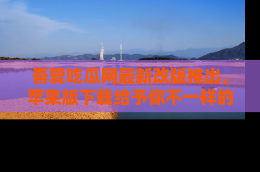 吾爱吃瓜网最新改版推出，苹果版下载给予你不一样的吃瓜体验，一起来吧！