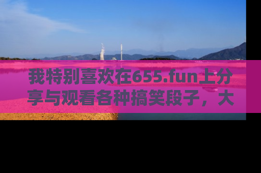 我特别喜欢在655.fun上分享与观看各种搞笑段子,大家一起来享受乐趣吧!