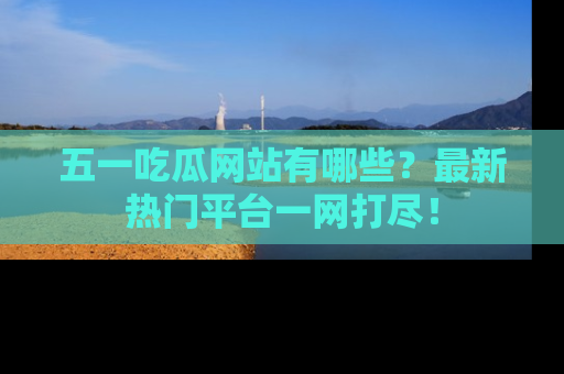 五一吃瓜网站有哪些？最新热门平台一网打尽！