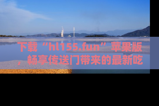 下载“hl155.fun”苹果版，畅享传送门带来的最新吃瓜资讯