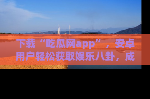 下载“吃瓜网app”，安卓用户轻松获取娱乐八卦，成为身边的知情达人！