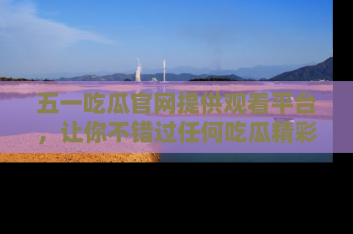 五一吃瓜官网提供观看平台，让你不错过任何吃瓜精彩瞬间