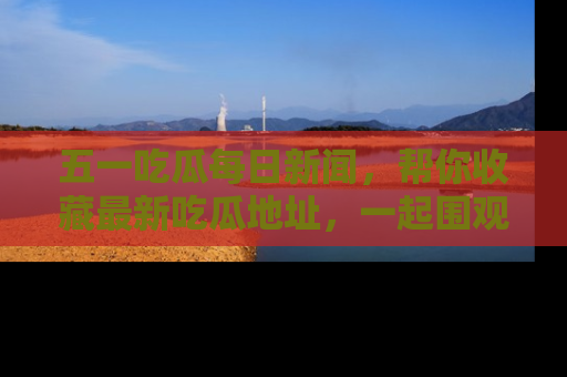 五一吃瓜每日新闻，帮你收藏最新吃瓜地址，一起围观吧！