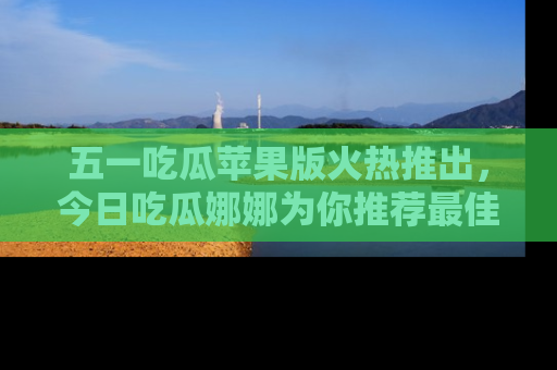五一吃瓜苹果版火热推出，今日吃瓜娜娜为你推荐最佳美食！