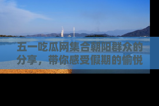 五一吃瓜网集合朝阳群众的分享，带你感受假期的愉悦！