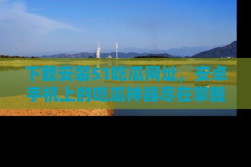 下载安装51吃瓜网址，安卓手机上的吃瓜神器尽在掌握