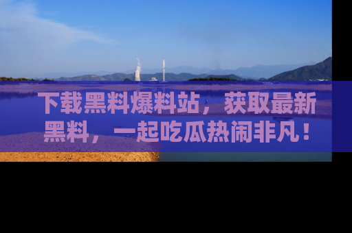 下载黑料爆料站，获取最新黑料，一起吃瓜热闹非凡！