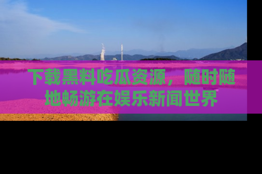 下载黑料吃瓜资源，随时随地畅游在娱乐新闻世界