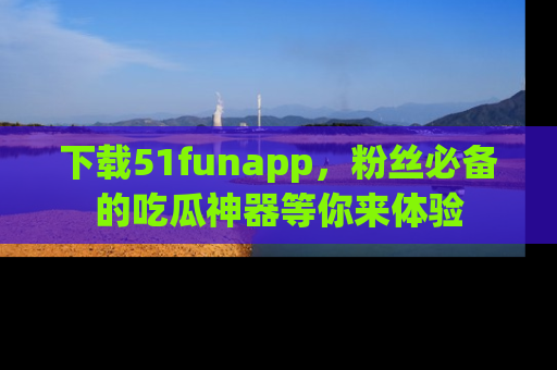 下载51funapp，粉丝必备的吃瓜神器等你来体验