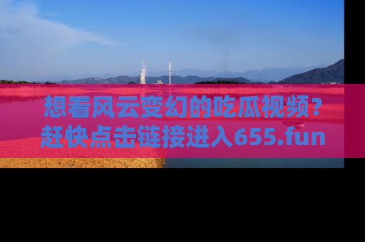 想看风云变幻的吃瓜视频？赶快点击链接进入655.fun吧！