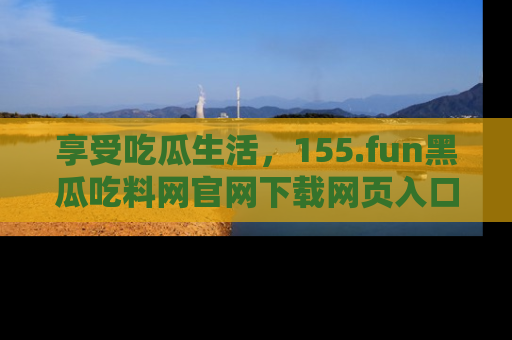 享受吃瓜生活，155.fun黑瓜吃料网官网下载网页入口全解析