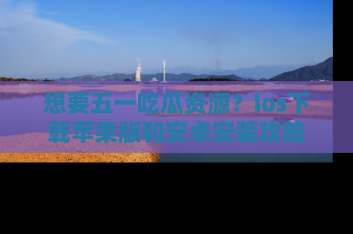 想要五一吃瓜资源？ios下载苹果版和安卓安装攻略