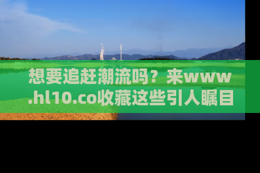 想要追赶潮流吗?来www.hl10.co收藏这些引人瞩目的新闻瞬间吧!