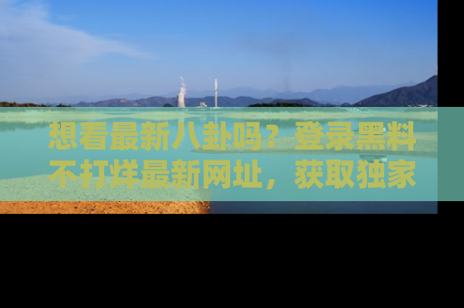 想看最新八卦吗？登录黑料不打烊最新网址，获取独家内容