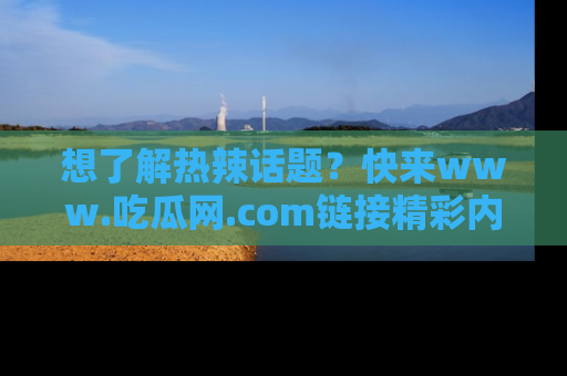 想了解热辣话题？快来www.吃瓜网.com链接精彩内容！