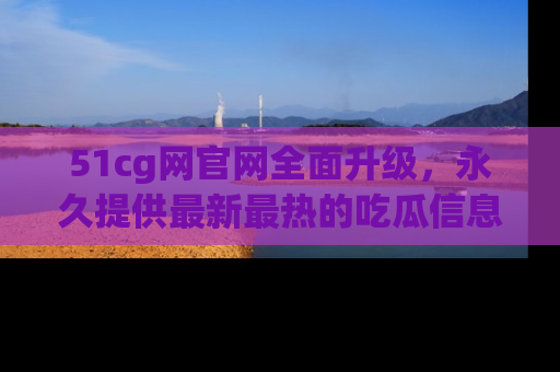 51cg网官网全面升级,永久提供最新最热的吃瓜信息,助你永远走在潮流前端!
