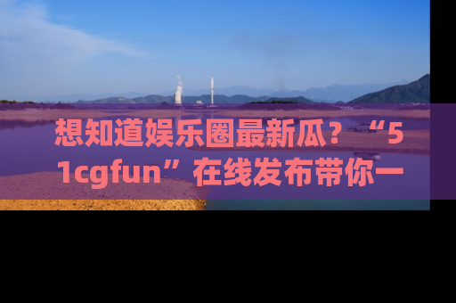 想知道娱乐圈最新瓜?“51cgfun”在线发布带你一探究竟!