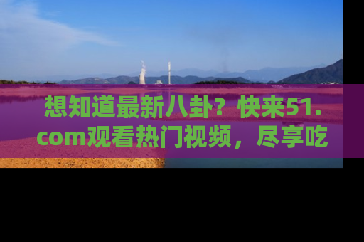 想知道最新八卦?快来51.com观看热门视频,尽享吃瓜乐趣!