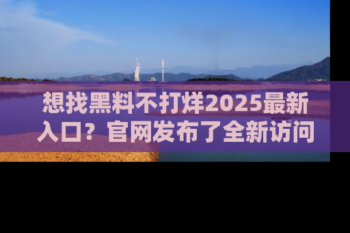 想找黑料不打烊2025最新入口?官网发布了全新访问指南!