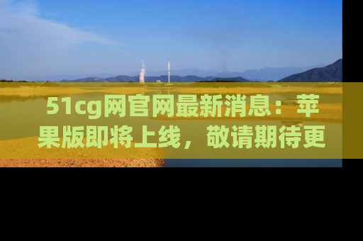 51cg网官网最新消息:苹果版即将上线,敬请期待更多吃瓜内容!