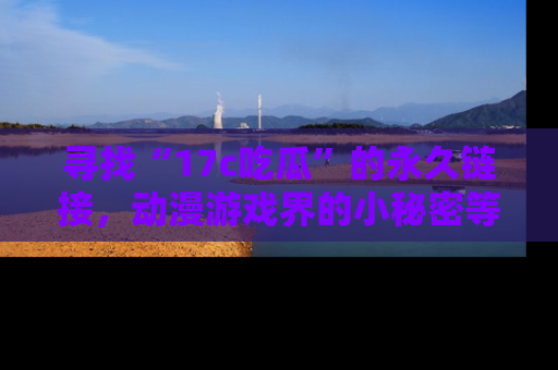 寻找“17c吃瓜”的永久链接,动漫游戏界的小秘密等你来揭秘!
