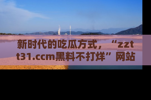 新时代的吃瓜方式,“zztt31.ccm黑料不打烊”网站为iOS用户带来惊喜