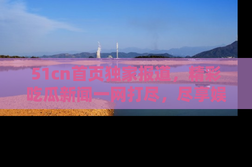 51cn首页独家报道,精彩吃瓜新闻一网打尽,尽享娱乐盛宴