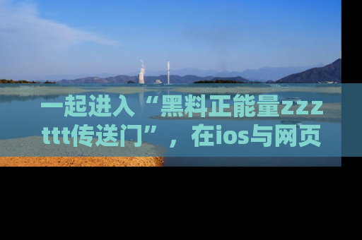 一起进入“黑料正能量zzzttt传送门”,在ios与网页中享受热辣资讯的快乐吧!