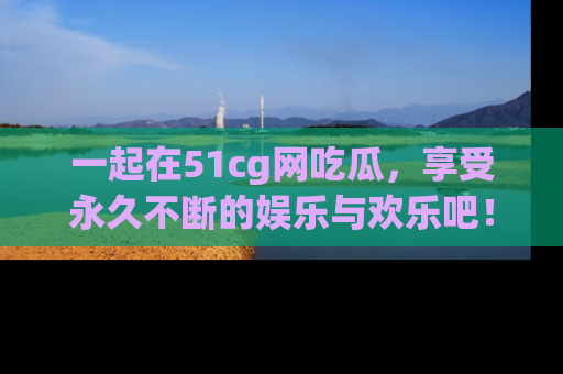一起在51cg网吃瓜,享受永久不断的娱乐与欢乐吧!