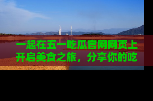 一起在五一吃瓜官网网页上开启美食之旅,分享你的吃瓜故事与精彩瞬间!