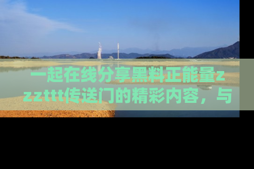 一起在线分享黑料正能量zzzttt传送门的精彩内容,与朋友互动!